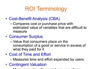 ROI Terminology
• Cost-Benefit Analysis (CBA)
  – Compares cost or purchase price with
    estimated value of variables that are difficult to
    measure
• Consumer Surplus
  – Value that consumers place on the
    consumption of a good or service in excess of
    what they paid for it
• Cost of Time and Effort
  – Measures time and effort expended by users
• Contingent Valuation
 