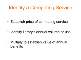 Identify a Competing Service

• Establish price of competing service

• Identify library’s annual volume or use

• Multiply to establish value of annual
  benefits
 