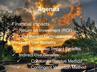 Agenda

Financial impacts
 Return on Investment (ROI)
 Cost-Benefit Methodologies
 Direct Use Benefits
        Economic Impact Benefits
 Indirect Use Benefits
        Consumer Surplus Method
        Contingent Valuation Method
 