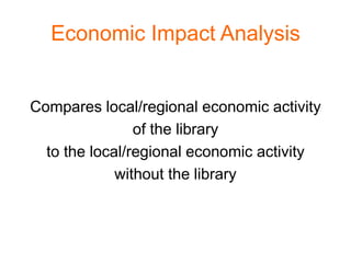 Economic Impact Analysis


Compares local/regional economic activity
                of the library
  to the local/regional economic activity
             without the library
 