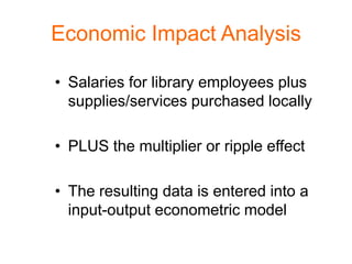 Economic Impact Analysis

• Salaries for library employees plus
  supplies/services purchased locally

• PLUS the multiplier or ripple effect

• The resulting data is entered into a
  input-output econometric model
 