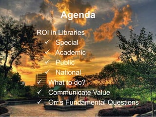 Agenda
ROI in Libraries
   Special
   Academic
   Public
   National
 What to do?
 Communicate Value
 Orr’s Fundamental Questions
 