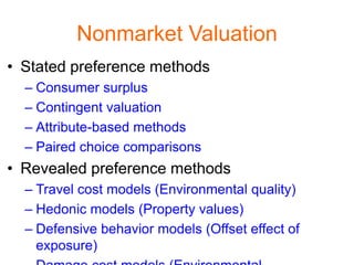 Nonmarket Valuation
• Stated preference methods
  – Consumer surplus
  – Contingent valuation
  – Attribute-based methods
  – Paired choice comparisons
• Revealed preference methods
  – Travel cost models (Environmental quality)
  – Hedonic models (Property values)
  – Defensive behavior models (Offset effect of
    exposure)
 