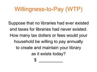 Willingness-to-Pay (WTP)

Suppose that no libraries had ever existed
and taxes for libraries had never existed.
How many tax dollars or fees would your
  household be willing to pay annually
   to create and maintain your library
           as it exists today?
             $ __________
 
