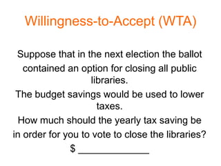 Willingness-to-Accept (WTA)

 Suppose that in the next election the ballot
   contained an option for closing all public
                    libraries.
 The budget savings would be used to lower
                      taxes.
 How much should the yearly tax saving be
in order for you to vote to close the libraries?
              $ _____________
 
