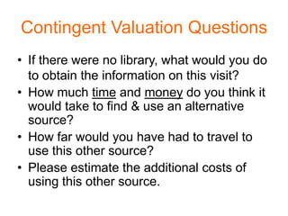 Contingent Valuation Questions
• If there were no library, what would you do
  to obtain the information on this visit?
• How much time and money do you think it
  would take to find & use an alternative
  source?
• How far would you have had to travel to
  use this other source?
• Please estimate the additional costs of
  using this other source.
 