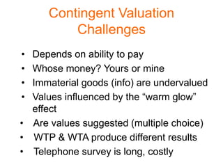Contingent Valuation
          Challenges
• Depends on ability to pay
• Whose money? Yours or mine
• Immaterial goods (info) are undervalued
• Values influenced by the “warm glow”
  effect
• Are values suggested (multiple choice)
• WTP & WTA produce different results
• Telephone survey is long, costly
 