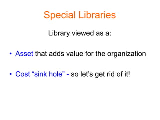 Special Libraries
              Library viewed as a:

• Asset that adds value for the organization

• Cost “sink hole” - so let’s get rid of it!
 
