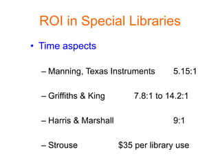 ROI in Special Libraries
• Time aspects

  – Manning, Texas Instruments        5.15:1

  – Griffiths & King        7.8:1 to 14.2:1

  – Harris & Marshall                 9:1

  – Strouse             $35 per library use
 