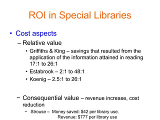 ROI in Special Libraries
• Cost aspects
  – Relative value
     • Griffiths & King – savings that resulted from the
       application of the information attained in reading
       17:1 to 26:1
     • Estabrook – 2:1 to 48:1
     • Koenig – 2.5:1 to 26:1


  − Consequential value – revenue increase, cost
    reduction
     − Strouse – Money saved: $42 per library use.
                   Revenue: $777 per library use
 