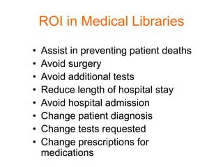 ROI in Medical Libraries

•   Assist in preventing patient deaths
•   Avoid surgery
•   Avoid additional tests
•   Reduce length of hospital stay
•   Avoid hospital admission
•   Change patient diagnosis
•   Change tests requested
•   Change prescriptions for
    medications
 