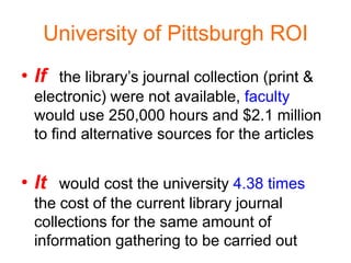 University of Pittsburgh ROI
• If the library’s journal collection (print &
  electronic) were not available, faculty
  would use 250,000 hours and $2.1 million
  to find alternative sources for the articles


• It would cost the university 4.38 times
  the cost of the current library journal
  collections for the same amount of
  information gathering to be carried out
 