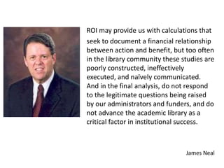 ROI may provide us with calculations that
seek to document a financial relationship
between action and benefit, but too often
in the library community these studies are
poorly constructed, ineffectively
executed, and naïvely communicated.
And in the final analysis, do not respond
to the legitimate questions being raised
by our administrators and funders, and do
not advance the academic library as a
critical factor in institutional success.



                                James Neal
 