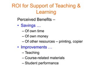 ROI for Support of Teaching &
          Learning
  Perceived Benefits –
  • Savings …
    – Of own time
    – Of own money
    – Of other resources – printing, copier
  • Improvements …
    – Teaching
    – Course-related materials
    – Student performance
 