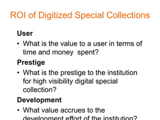 ROI of Digitized Special Collections
 User
 • What is the value to a user in terms of
   time and money spent?
 Prestige
 • What is the prestige to the institution
   for high visibility digital special
   collection?
 Development
 • What value accrues to the
 