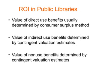 ROI in Public Libraries
• Value of direct use benefits usually
  determined by consumer surplus method

• Value of indirect use benefits determined
  by contingent valuation estimates

• Value of nonuse benefits determined by
  contingent valuation estimates
 