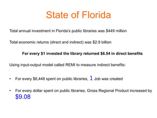 State of Florida
Total annual investment in Florida’s public libraries was $449 million

Total economic returns (direct and indirect) was $2.9 billion

       For every $1 invested the library returned $6.54 in direct benefits

Using input-output model called REMI to measure indirect benefits:


•   For every $6,448 spent on public libraries, 1 Job was created


•   For every dollar spent on public libraries, Gross Regional Product increased by
    $9.08
 