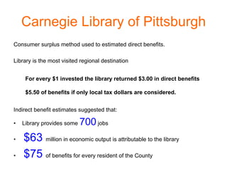 Carnegie Library of Pittsburgh
Consumer surplus method used to estimated direct benefits.

Library is the most visited regional destination


     For every $1 invested the library returned $3.00 in direct benefits

     $5.50 of benefits if only local tax dollars are considered.


Indirect benefit estimates suggested that:

•   Library provides some   700 jobs
•   $63 million in economic output is attributable to the library
•   $75 of benefits for every resident of the County
 