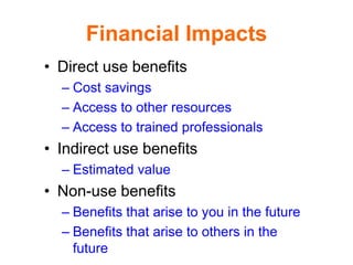 Financial Impacts
• Direct use benefits
  – Cost savings
  – Access to other resources
  – Access to trained professionals
• Indirect use benefits
  – Estimated value
• Non-use benefits
  – Benefits that arise to you in the future
  – Benefits that arise to others in the
    future
 