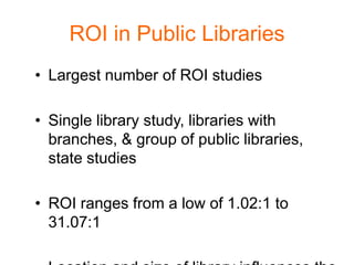 ROI in Public Libraries
• Largest number of ROI studies

• Single library study, libraries with
  branches, & group of public libraries,
  state studies

• ROI ranges from a low of 1.02:1 to
  31.07:1
 