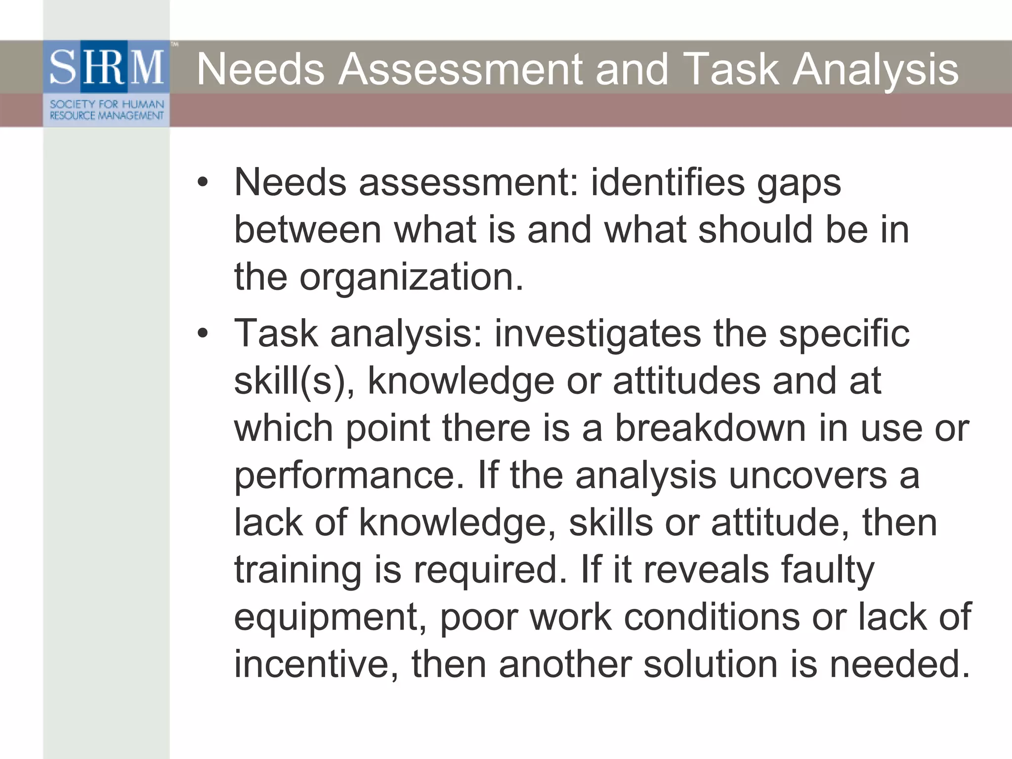 Needs Assessment and Task Analysis
• Needs assessment: identifies gaps
between what is and what should be in
the organization.
• Task analysis: investigates the specific
skill(s), knowledge or attitudes and at
which point there is a breakdown in use or
performance. If the analysis uncovers a
lack of knowledge, skills or attitude, then
training is required. If it reveals faulty
equipment, poor work conditions or lack of
incentive, then another solution is needed.
 
