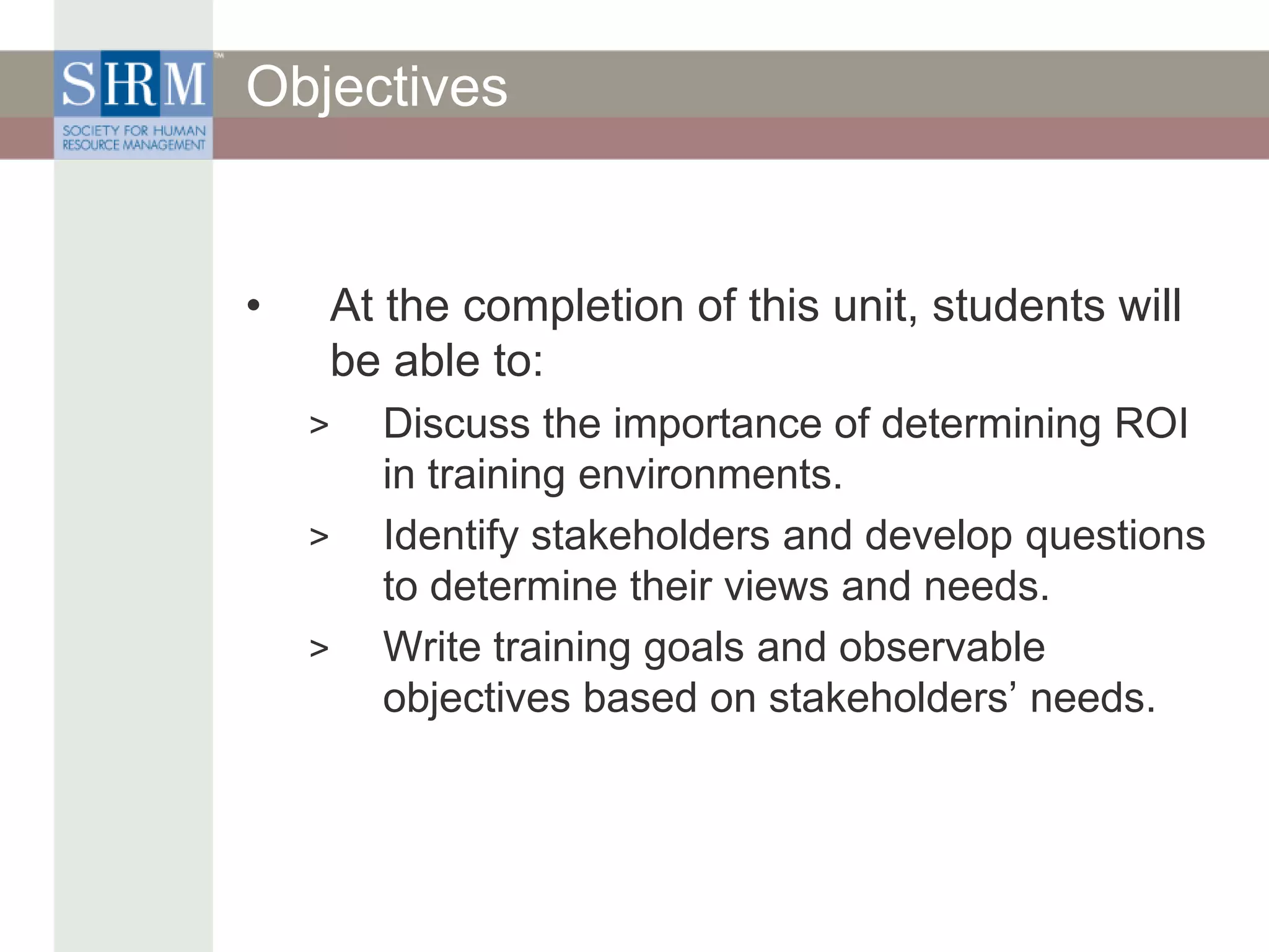 Objectives
• At the completion of this unit, students will
be able to:
> Discuss the importance of determining ROI
in training environments.
> Identify stakeholders and develop questions
to determine their views and needs.
> Write training goals and observable
objectives based on stakeholders’ needs.
 