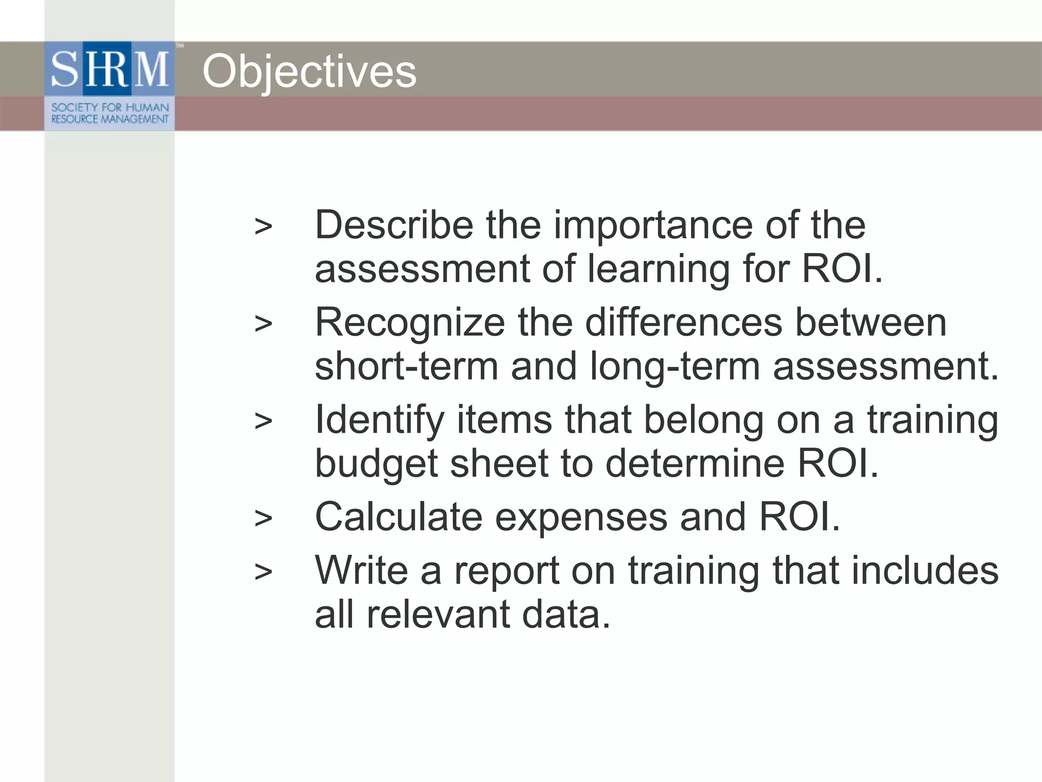 Objectives
> Describe the importance of the
assessment of learning for ROI.
> Recognize the differences between
short-term and long-term assessment.
> Identify items that belong on a training
budget sheet to determine ROI.
> Calculate expenses and ROI.
> Write a report on training that includes
all relevant data.
 