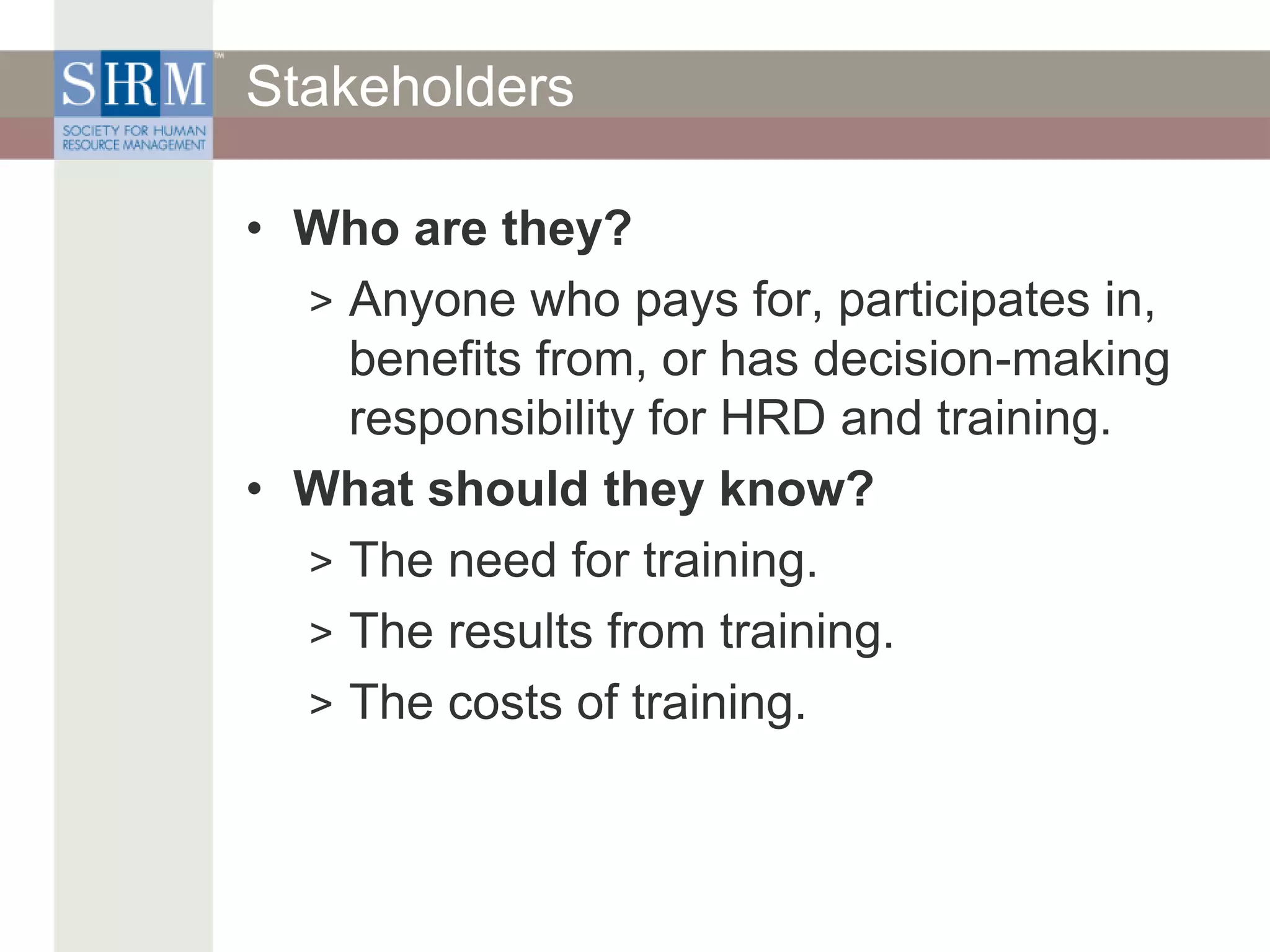 Stakeholders
• Who are they?
> Anyone who pays for, participates in,
benefits from, or has decision-making
responsibility for HRD and training.
• What should they know?
> The need for training.
> The results from training.
> The costs of training.
 