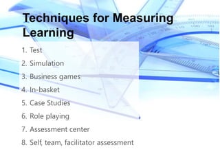 1. Test
2. Simulation
3. Business games
4. In-basket
5. Case Studies
6. Role playing
7. Assessment center
8. Self, team, facilitator assessment
Techniques for Measuring
Learning
 