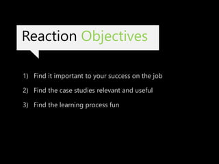 Reaction Objectives
1) Find it important to your success on the job
2) Find the case studies relevant and useful
3) Find the learning process fun
 