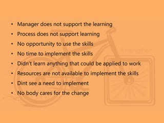 • Manager does not support the learning
• Process does not support learning
• No opportunity to use the skills
• No time to implement the skills
• Didn’t learn anything that could be applied to work
• Resources are not available to implement the skills
• Dint see a need to implement
• No body cares for the change
 