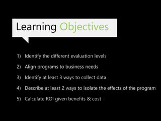 Learning Objectives
1) Identify the different evaluation levels
2) Align programs to business needs
3) Identify at least 3 ways to collect data
4) Describe at least 2 ways to isolate the effects of the program
5) Calculate ROI given benefits & cost
 
