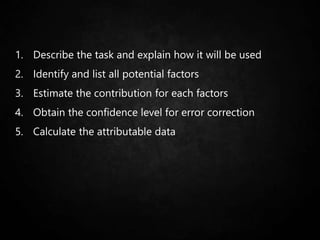 1. Describe the task and explain how it will be used
2. Identify and list all potential factors
3. Estimate the contribution for each factors
4. Obtain the confidence level for error correction
5. Calculate the attributable data
 