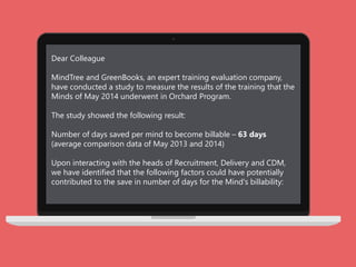 Dear Colleague
MindTree and GreenBooks, an expert training evaluation company,
have conducted a study to measure the results of the training that the
Minds of May 2014 underwent in Orchard Program.
The study showed the following result:
Number of days saved per mind to become billable – 63 days
(average comparison data of May 2013 and 2014)
Upon interacting with the heads of Recruitment, Delivery and CDM,
we have identified that the following factors could have potentially
contributed to the save in number of days for the Mind's billability:
 