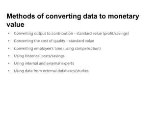 • Converting output to contribution - standard value (profit/savings)
• Converting the cost of quality - standard value
• Converting employee’s time (using compensation)
• Using historical costs/savings
• Using internal and external experts
• Using data from external databases/studies
Methods of converting data to monetary
value
 