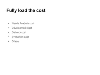 Fully load the cost
• Needs Analysis cost
• Development cost
• Delivery cost
• Evaluation cost
• Others
 