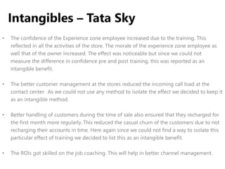• The confidence of the Experience zone employee increased due to the training. This
reflected in all the activities of the store. The morale of the experience zone employee as
well that of the owner increased. The effect was noticeable but since we could not
measure the difference in confidence pre and post training, this was reported as an
intangible benefit.
• The better customer management at the stores reduced the incoming call load at the
contact center. As we could not use any method to isolate the effect we decided to keep it
as an intangible method.
• Better handling of customers during the time of sale also ensured that they recharged for
the first month more regularly. This reduced the casual churn of the customers due to not
recharging their accounts in time. Here again since we could not find a way to isolate this
particular effect of training we decided to list this as an intangible benefit.
• The ROIs got skilled on the job coaching. This will help in better channel management.
Intangibles – Tata Sky
 