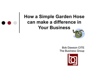 How a Simple Garden Hose can make a difference in Your Business Bob Dawson CITE The Business Group 