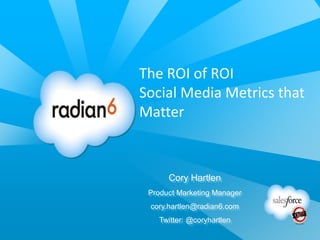 The ROI of ROI
Social Media Metrics that
Matter



      Cory Hartlen
 Product Marketing Manager
 cory.hartlen@radian6.com
   Twitter: @coryhartlen
 