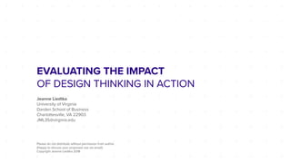 EVALUATING THE IMPACT
OF DESIGN THINKING IN ACTION
Jeanne Liedtka
University of Virginia
Darden School of Business
Charlottesville, VA 22903
JML3S@virginia.edu
Please do not distribute without permission from author.
(Happy to discuss your proposed use via email)
Copyright Jeanne Liedtka 2018
 