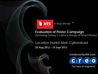 Evaluation of Poster Campaign
(Samsung Galaxy Y cdma & Range of Smart Phone)
Location Inorbit Mall -Cyberabad
20 Aug 2012 – 15 Sept 2012
Conducted By ROI Team :
a step ahead ®
 