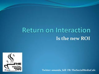 Return on Interaction Is the new ROI                                  Twitter: amanda_hill  FB: TheSocialMediaCafe 