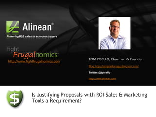 Powering B2B sales to economic buyers




                                          TOM PISELLO, Chairman & Founder
http://www.fightfrugalnomics.com
                                          Blog: http://tompiselloroiguy.blogspot.com/

                                          Twitter: @tpisello

                                          http://www.alinean.com




                  Is Justifying Proposals with ROI Sales & Marketing
                  Tools a Requirement?
 