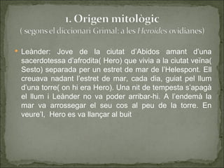  Leànder:  Jove de la ciutat d’Abidos amant d’una
 sacerdotessa d’afrodita( Hero) que vivia a la ciutat veïna(
 Sesto) separada per un estret de mar de l’Helespont. Ell
 creuava nadant l’estret de mar, cada dia, guiat pel llum
 d’una torre( on hi era Hero). Una nit de tempesta s’apagà
 el llum i Leànder no va poder arribar-hi. A l’endemà la
 mar va arrossegar el seu cos al peu de la torre. En
 veure’l, Hero es va llançar al buit
 