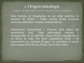    Esta història es fonamenta en un relat anterior: la
    història de Píram i Tisbe: herois d’una aventura
    amorosa amb dues versions independents:

•   S’estimaven mútuament i s’havien unit abans del
    matrimoni. Així, Tisbe esdevingué encinta i,
    desesperada, es va suïcidar. Quan Píram s’assabentà es
    va llevar la vida. Els deus s’apiadaren d’ells i els
    convertiren en corrents d’aigua- es considera la versió
    més antiga.(foto del riu Piram i de la font tisbe)
 
