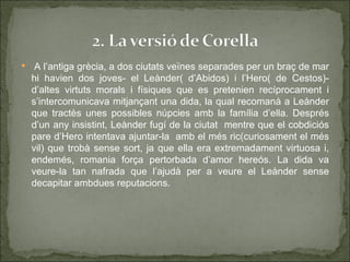     A l’antiga grècia, a dos ciutats veïnes separades per un braç de mar
    hi havien dos joves- el Leànder( d’Abidos) i l’Hero( de Cestos)-
    d’altes virtuts morals i físiques que es pretenien recíprocament i
    s’intercomunicava mitjançant una dida, la qual recomanà a Leànder
    que tractès unes possibles núpcies amb la família d’ella. Després
    d’un any insistint, Leànder fugí de la ciutat mentre que el cobdiciós
    pare d’Hero intentava ajuntar-la amb el més ric(curiosament el més
    vil) que trobà sense sort, ja que ella era extremadament virtuosa i,
    endemés, romania força pertorbada d’amor hereós. La dida va
    veure-la tan nafrada que l’ajudà per a veure el Leànder sense
    decapitar ambdues reputacions.
 
