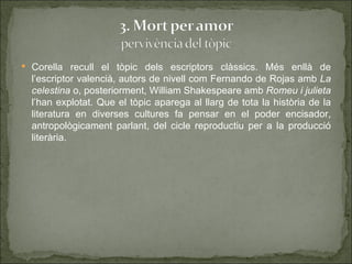  Corella recull el tòpic dels escriptors clàssics. Més enllà de
  l’escriptor valencià, autors de nivell com Fernando de Rojas amb La
  celestina o, posteriorment, William Shakespeare amb Romeu i julieta
  l’han explotat. Que el tòpic aparega al llarg de tota la història de la
  literatura en diverses cultures fa pensar en el poder encisador,
  antropològicament parlant, del cicle reproductiu per a la producció
  literària.
 