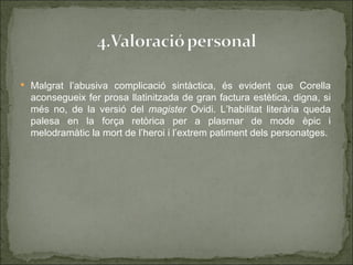 Malgrat l’abusiva complicació sintàctica, és evident que Corella
  aconsegueix fer prosa llatinitzada de gran factura estètica, digna, si
  més no, de la versió del magister Ovidi. L’habilitat literària queda
  palesa en la força retòrica per a plasmar de mode èpic i
  melodramàtic la mort de l’heroi i l’extrem patiment dels personatges.
 