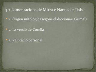 3.2 Lamentacions de Mirra e Narciso e Tisbe

 1. Origen mitològic (segons el diccionari Grimal)


 2. La versió de Corella


 3. Valoració personal
 