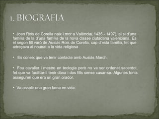 • Joan Rois de Corella naix i mor a València( 1435 - 1497), al si d’una
família de la d’una família de la nova classe ciutadana valenciana. És
el segon fill varó de Ausiàs Rois de Corella, cap d’esta familia, fet que
adreçava al nounat a la vida religiosa

• Es coneix que va tenir contacte amb Ausiàs March.

• Fou cavaller i mestre en teologia però no va ser ordenat sacerdot,
fet que va facilitar-li tenir dóna i dos fills sense casar-se. Algunes fonts
asseguren que era un gran orador.

• Va assolir una gran fama en vida.
 